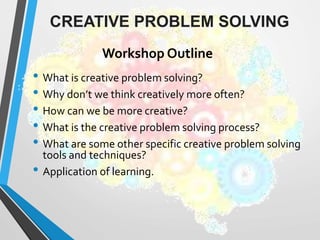 • What is creative problem solving?
• Why don’t we think creatively more often?
• How can we be more creative?
• What is the creative problem solving process?
• What are some other specific creative problem solving
tools and techniques?
• Application of learning.
CREATIVE PROBLEM SOLVING
Workshop Outline
 