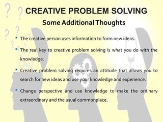 CREATIVE PROBLEM SOLVING
• The creative person uses information to form new ideas.
• The real key to creative problem solving is what you do with the
knowledge.
• Creative problem solving requires an attitude that allows you to
search for new ideas and use your knowledge and experience.
• Change perspective and use knowledge to make the ordinary
extraordinary and the usual commonplace.
Some AdditionalThoughts
 