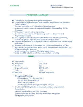 Prathibha kt Mob:8466068496
Email:prathibha.kt22@gmail.com
PROFESSIONAL SUMMARY
 Excellent C++ and object oriented programming skills.
 Very sound working knowledge of multi-threaded programming and operating
system concepts.
 Extensive knowledge on STL, Templates, Virtual functions.
 Sound experience on Linux development using CPP, Multithreading, GDB in
Debugging.
 Sound experience on Socket programming.
 Considerable amount of knowledge in design patterns, Object Oriented
Programming Concepts.
 Good experience in the development of multithreaded, IPC (Shared memory,
sockets, Semaphores, pipes, message queue) based applications.
 Excellent analysis skills, including experience with implementation, understanding
of platform.
 Demonstrated creative, critical thinking and troubleshooting skills in any task.
 Quick learner and excellent team player having ability to meet tight deadlines and
ability to work under pressure.
 Able to work under a situation of changing requirements.
 Ability to quickly adapt to new feature requests from Marketing.
SKILLS
 Programming C, C++
 Op. Systems Unix, Linux.
 Database SQL.
 Network Protocols TCP/IP, UDP.
 Tools GDB.
 Other Skill Socket Programming.
 Debugging and Testing :
IDEs and Tools: VC++, Tornado v2.0.
Unit testing of developed code
Defect tracking Systems.
Structured Code walk through and impact analysis.
 C++: Core OOP building blocks: abstraction, inheritance, polymorphism,
Encapsulation
Standard Template Libraries (STL), Templates.
Exception handling: Avoiding, Handling and Blocking exceptions
Smart pointer, auto pointer
 