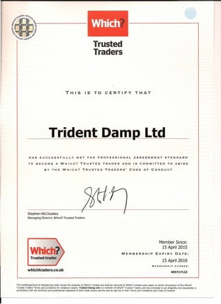Trusted·
Traders
THIS IS TO CERTIFY THAT
Trident Damp Ltd
HAS SUCCESSFULLY MET THE PROFESSIONAL ASSESSMENT STANDARD
TO BECOME A WHICH? TRUSTED TRADER AND IS COMMITTED TO ABIDE
BY THE WHICH? TRUSTED TRADERS' CODE OF CONDUCT
Stephen McCluskey
Managing Director, Which? Trusted Traders
Member Since:
15 April 2015
MEMBERSHIP EXPIRY DATE:
Trusted trader
15 April 2016
MEMBERSHIP NUMBER:
whichtraders.co.uk 403717122
This Certificate/Card of Membership shall remain the property of Which? Limited and shall be returned to Which? Limited upon expiry or earlier termination of the Which?
Trusted Traders Terms and Conditions for whatever reason. Trident Damp Ltd is a member of Which? Trusted Traders and has promised to act diligently and responsibly in
accordance with the technical and professional standards of their trade and/or service and as laid out in their Terms and Conditions and Code of Conduct
 