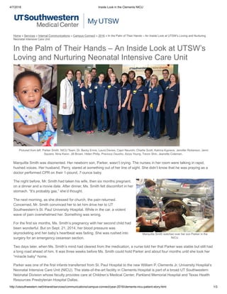 4/7/2016 Inside Look in the Clements NICU
http://utsouthwestern.net/intranet/services/communications/campus­connect/year­2016/clements­nicu­patient­story.html 1/3
Marquitta Smith watches over her son Parker in the
NICU.
In the Palm of Their Hands – An Inside Look at UTSW’s
Loving and Nurturing Neonatal Intensive Care Unit
Pictured from left: Parker Smith. NICU Team: Dr. Becky Ennis, Laura Davies, Capri Neurohr, Charlie Scott, Katrina Kypreos, Jennifer Rickerson, Jenni
Squiers, Nina Kwon, Jill Brown, Helen Philip, Precious Osuoho, Aziza Young, Trevor Shin, Jeanette Coleman. 
Marquitta Smith was disoriented. Her newborn son, Parker, wasn’t crying. The nurses in her room were talking in rapid,
hushed voices. Her husband, Perry, stared at something out of her line of sight. She didn’t know that he was praying as a
doctor performed CPR on their 1­pound, 7­ounce baby.
The night before, Mr. Smith had taken his wife, then six months pregnant,
on a dinner and a movie date. After dinner, Ms. Smith felt discomfort in her
stomach. “It’s probably gas,” she’d thought.
The next morning, as she dressed for church, the pain returned.
Concerned, Mr. Smith convinced her to let him drive her to UT
Southwestern’s St. Paul University Hospital. While in the car, a violent
wave of pain overwhelmed her. Something was wrong.
For the first six months, Ms. Smith’s pregnancy with her second child had
been wonderful. But on Sept. 21, 2014, her blood pressure was
skyrocketing and her baby’s heartbeat was fading. She was rushed into
surgery for an emergency cesarean section.
Two days later, when Ms. Smith’s mind had cleared from the medication, a nurse told her that Parker was stable but still had
a long road ahead of him. It was three weeks before Ms. Smith could hold Parker and about four months until she took her
“miracle baby” home.
Parker was one of the first infants transferred from St. Paul Hospital to the new William P. Clements Jr. University Hospital’s
Neonatal Intensive Care Unit (NICU). The state­of­the­art facility in Clements Hospital is part of a broad UT Southwestern
Neonatal Division whose faculty provides care at Children’s Medical Center, Parkland Memorial Hospital and Texas Health
Resources Presbyterian Hospital Dallas.
Home » Services » Internal Communications » Campus Connect » 2016 » In the Palm of Their Hands – An Inside Look at UTSW’s Loving and Nurturing
Neonatal Intensive Care Unit
 