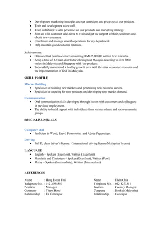 • Develop new marketing strategies and set campaigns and prices to all our products.
• Train and develop new sales staff.
• Train distributor’s sales personnel on our products and marketing strategy.
• Joint co with customer sales force to visit and get the support of their customers and
obtain new customers.
• Coordinate and manage smooth operations for my department.
• Help maintain good customer relations.
Achievements:
• Obtained first purchase order amounting RM425,000.00 within first 3 months.
• Setup a total of 12 main distributors throughout Malaysia reaching to over 3000
outlets in Malaysia and Singapore with our products.
• Successfully maintained a healthy growth even with the slow economic recession and
the implementation of GST in Malaysia.
SKILL PROFILE
Market Building
• Specialize in building new markets and penetrating new business sectors.
• Specialize in sourcing for new products and developing new market demand.
Communication
• Oral communication skills developed through liaison with customers and colleagues
in previous employment.
• The ability to build rapport with individuals from various ethnic and socio-economic
groups.
SPECIALISED SKILLS
Computer skill
• Proficient in Word, Excel, Powerpoint, and Adobe Pagemaker.
Driving
• Full D, clean driver’s license. (International driving license/Malaysian license)
LANGUAGE
• English – Spoken (Excellent), Written (Excellent)
• Mandarin and Cantonese – Spoken (Excellent), Written (Poor)
• Malay – Spoken (Intermediate), Written (Intermediate)
REFERENCES
Name : Heng Boon Thai Name : Elvin Chia
Telephone No. : 012-2948580 Telephone No. : 012-4273311
Position : Manager Position : Country Manager
Company : Three Bond Company : Henkel (Malaysia)
Relationship : Ex Colleague Relationship : Colleague
 