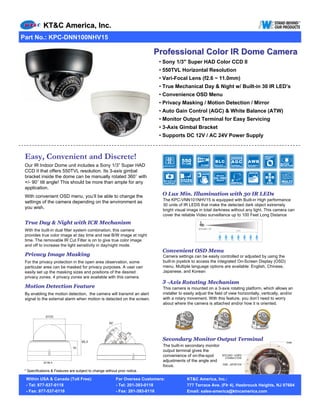KT&C America, Inc.
Part No.: KPC-DNN100NHV15

                                                                           Professional Color IR Dome Camera
                                                                             • Sony 1/3" Super HAD Color CCD II
                                                                             • 550TVL Horizontal Resolution
                                                                             • Vari-Focal Lens (f2.6 ~ 11.0mm)
                                                                             • True Mechanical Day & Night w/ Built-in 30 IR LED’s
                                                                             • Convenience OSD Menu
                                                                             • Privacy Masking / Motion Detection / Mirror
                                                                             • Auto Gain Control (AGC) & White Balance (ATW)
                                                                             • Monitor Output Terminal for Easy Servicing
                                                                             • 3-Axis Gimbal Bracket
                                                                             • Supports DC 12V / AC 24V Power Supply



 Easy, Convenient and Discrete!
 Our IR Indoor Dome unit includes a Sony 1/3” Super HAD
 CCD II that offers 550TVL resolution. Its 3-axis gimbal
 bracket inside the dome can be manually rotated 360° with
 +/- 90° tilt angle! This should be more than ample for any
 application.
 With convenient OSD menu, you’ll be able to change the                       O Lux Min. Illumination with 30 IR LEDs
                                                                               The KPC-VNN101NHV15 is equipped with Built-in High performance
 settings of the camera depending on the environment as
                                                                               30 units of IR LEDS that make the detected dark object extremely
 you wish.                                                                     bright visual image in total darkness without any light. This camera can
                                                                               cover the reliable Video surveillance up to 100 Feet Long Distance
 True Day & Night with ICR Mechanism
 With the built-in dual filter system combination, this camera
 provides true color image at day time and real B/W image at night
 time. The removable IR Cut Filter is on to give true color image
 and off to increase the light sensitivity in day/night mode.
                                                                              Convenient OSD Menu
 Privacy Image Masking                                                         Camera settings can be easily controlled or adjusted by using the
 For the privacy protection in the open area observation, some                 built-in joystick to access the integrated On-Screen Display (OSD)
 particular area can be masked for privacy purposes. A user can                menu. Multiple language options are available: English, Chinese,
 easily set up the masking sizes and positions of the desired                  Japanese, and Korean
 privacy zones. 4 privacy zones are available with this camera.
                                                                              3 -Axis Rotating Mechanism
 Motion Detection Feature                                                      This camera is mounted on a 3-axis rotating platform, which allows an
 By enabling the motion detection, the camera will transmit an alert           installer to easily adjust the field of view horizontally, vertically, and/or
 signal to the external alarm when motion is detected on the screen.           with a rotary movement. With this feature, you don’t need to worry
                                                                               about where the camera is attached and/or how it is oriented.




                                                                              Secondary Monitor Output Terminal
                                                                               The built-in secondary monitor
                                                                               output terminal gives the
                                                                               convenience of on-the-spot
                                                                               adjustments of the angle and
                                                                               focus.
 * Specifications & Features are subject to change without prior notice.

 Within USA & Canada (Toll Free):                         For Oversea Customers:             KT&C America, Inc.:
 - Tel: 877-537-0118                                      - Tel: 201-393-0118                777 Terrace Ave. (Flr 4), Hasbrouck Heights, NJ 07604
 - Fax: 877-537-0116                                      - Fax: 201-393-0116                Email: sales-america@ktncamerica.com
 