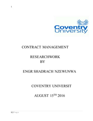1
1 | P a g e
CONTRACT MANAGEMENT
RESEARCHWORK
BY
ENGR SHADRACH NZEWUNWA
COVENTRY UNIVERSIT
AUGUST 15TH
2016
 