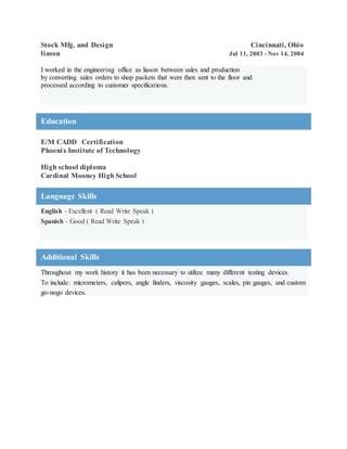 Stock Mfg. and Design Cincinnati, Ohio
liason Jul 11, 2003 - Nov 14, 2004
I worked in the engineering office as liason between sales and production
by converting sales orders to shop packets that were then sent to the floor and
processed according to customer specifications.
Education
E/M CADD Certification
Phoenix Institute of Technology
High school diploma
Cardinal Mooney High School
Language Skills
English - Excellent ( Read Write Speak )
Spanish - Good ( Read Write Speak )
Additional Skills
Throughout my work history it has been necessary to utilize many different testing devices.
To include: micrometers, calipers, angle finders, viscosity gauges, scales, pin gauges, and custom
go-nogo devices.
 