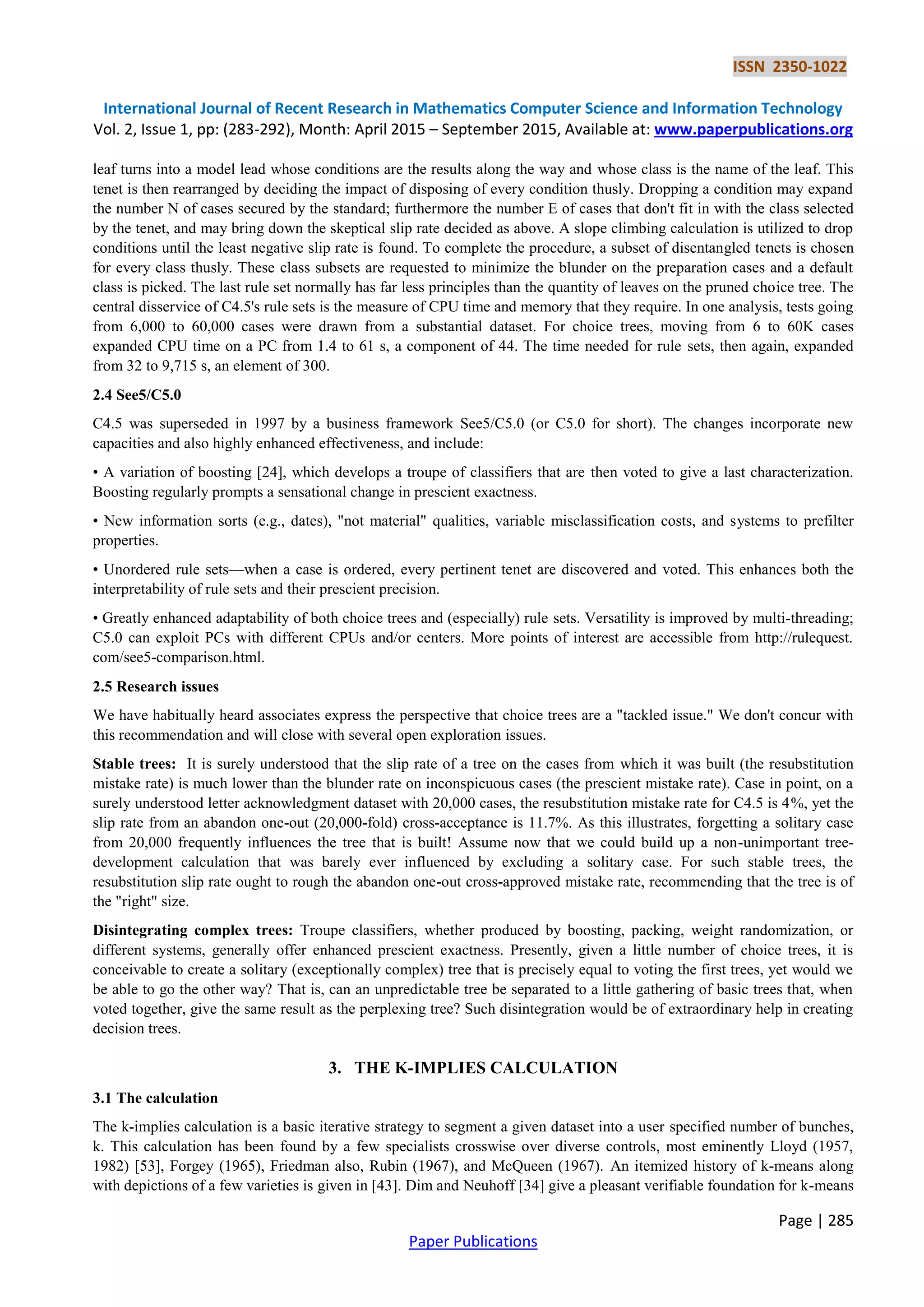 ISSN 2350-1022 International Journal of Recent Research in Mathematics Computer Science and Information Technology Vol. 2, Issue 1, pp: (283-292), Month: April 2015 – September 2015, Available at: www.paperpublications.org Page | 285 Paper Publications leaf turns into a model lead whose conditions are the results along the way and whose class is the name of the leaf. This tenet is then rearranged by deciding the impact of disposing of every condition thusly. Dropping a condition may expand the number N of cases secured by the standard; furthermore the number E of cases that don't fit in with the class selected by the tenet, and may bring down the skeptical slip rate decided as above. A slope climbing calculation is utilized to drop conditions until the least negative slip rate is found. To complete the procedure, a subset of disentangled tenets is chosen for every class thusly. These class subsets are requested to minimize the blunder on the preparation cases and a default class is picked. The last rule set normally has far less principles than the quantity of leaves on the pruned choice tree. The central disservice of C4.5's rule sets is the measure of CPU time and memory that they require. In one analysis, tests going from 6,000 to 60,000 cases were drawn from a substantial dataset. For choice trees, moving from 6 to 60K cases expanded CPU time on a PC from 1.4 to 61 s, a component of 44. The time needed for rule sets, then again, expanded from 32 to 9,715 s, an element of 300. 2.4 See5/C5.0 C4.5 was superseded in 1997 by a business framework See5/C5.0 (or C5.0 for short). The changes incorporate new capacities and also highly enhanced effectiveness, and include: • A variation of boosting [24], which develops a troupe of classifiers that are then voted to give a last characterization. Boosting regularly prompts a sensational change in prescient exactness. • New information sorts (e.g., dates), "not material" qualities, variable misclassification costs, and systems to prefilter properties. • Unordered rule sets—when a case is ordered, every pertinent tenet are discovered and voted. This enhances both the interpretability of rule sets and their prescient precision. • Greatly enhanced adaptability of both choice trees and (especially) rule sets. Versatility is improved by multi-threading; C5.0 can exploit PCs with different CPUs and/or centers. More points of interest are accessible from http://rulequest. com/see5-comparison.html. 2.5 Research issues We have habitually heard associates express the perspective that choice trees are a "tackled issue." We don't concur with this recommendation and will close with several open exploration issues. Stable trees: It is surely understood that the slip rate of a tree on the cases from which it was built (the resubstitution mistake rate) is much lower than the blunder rate on inconspicuous cases (the prescient mistake rate). Case in point, on a surely understood letter acknowledgment dataset with 20,000 cases, the resubstitution mistake rate for C4.5 is 4%, yet the slip rate from an abandon one-out (20,000-fold) cross-acceptance is 11.7%. As this illustrates, forgetting a solitary case from 20,000 frequently influences the tree that is built! Assume now that we could build up a non-unimportant tree- development calculation that was barely ever influenced by excluding a solitary case. For such stable trees, the resubstitution slip rate ought to rough the abandon one-out cross-approved mistake rate, recommending that the tree is of the "right" size. Disintegrating complex trees: Troupe classifiers, whether produced by boosting, packing, weight randomization, or different systems, generally offer enhanced prescient exactness. Presently, given a little number of choice trees, it is conceivable to create a solitary (exceptionally complex) tree that is precisely equal to voting the first trees, yet would we be able to go the other way? That is, can an unpredictable tree be separated to a little gathering of basic trees that, when voted together, give the same result as the perplexing tree? Such disintegration would be of extraordinary help in creating decision trees. 3. THE K-IMPLIES CALCULATION 3.1 The calculation The k-implies calculation is a basic iterative strategy to segment a given dataset into a user specified number of bunches, k. This calculation has been found by a few specialists crosswise over diverse controls, most eminently Lloyd (1957, 1982) [53], Forgey (1965), Friedman also, Rubin (1967), and McQueen (1967). An itemized history of k-means along with depictions of a few varieties is given in [43]. Dim and Neuhoff [34] give a pleasant verifiable foundation for k-means 