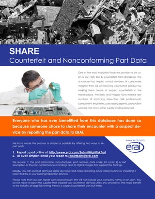 SHARE
Counterfeit and Nonconforming Part Data
Everyone who has ever benefitted from this database has done so
because someone chose to share their encounter with a suspect de-
vice by reporting the part data to ERAI.
We have made the process as simple as possible by offering two ways to re-
port parts:
1. Report a part online at: http://www.erai.com/SubmitHighRiskPart
2. Or even simpler, email your report to reportparts@erai.com
We require: 1) the part information, manufacturer, part number, date code, lot code; 2) A text
description of the non-conformance or findings and; 3) digital images that support the findings.
Ideally, you can send all archived data you have and make reporting future cases routine by including a
report to ERAI in your existing inspection process.
Please note that you can report parts anonymously. We will not include your company name on an alert. You
do not have to report the supplier that shipped you counterfeit devices unless you choose to. The major benefit
to the industry at large is knowing there is a suspect counterfeit part out there.
One of the most important tools we provide to our us-
ers is our High Risk & Counterfeit Parts database. This
database has helped untold numbers of companies
mitigate their risk of receiving counterfeit product by
making them aware of suspect counterfeits in the
marketplace. The data and images have trained vast
numbers of incoming inspectors, QA professionals,
component engineers, purchasing agents, production
workers and many other supply chain personnel.
www.erai.com
 