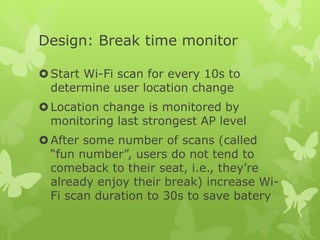 Design: Break time monitor
Start Wi-Fi scan for every 10s to
determine user location change
Location change is monitored by
monitoring last strongest AP level
After some number of scans (called
“fun number”, users do not tend to
comeback to their seat, i.e., they’re
already enjoy their break) increase Wi-
Fi scan duration to 30s to save batery
 