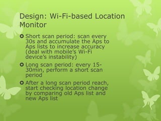 Design: Wi-Fi-based Location
Monitor
 Short scan period: scan every
30s and accumulate the Aps to
Aps lists to increase accuracy
(deal with mobile’s Wi-Fi
device’s instability)
 Long scan period: every 15-
30min, perform a short scan
period
 After a long scan period reach,
start checking location change
by comparing old Aps list and
new Aps list
 