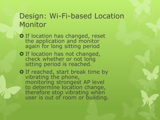 Design: Wi-Fi-based Location
Monitor
 If location has changed, reset
the application and monitor
again for long sitting period
 If location has not changed,
check whether or not long
sitting period is reached.
 If reached, start break time by
vibrating the phone,
monitoring strongest AP level
to determine location change,
therefore stop vibrating when
user is out of room or building.
 