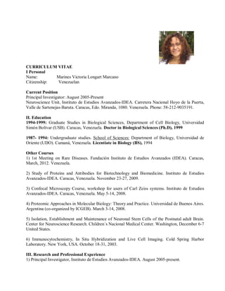 CURRICULUM VITAE
I Personal
Name: Marines Victoria Longart Marcano
Citizenship: Venezuelan
Current Position
Principal Investigator: August 2005-Present
Neuroscience Unit, Instituto de Estudios Avanzados-IDEA. Carretera Nacional Hoyo de la Puerta,
Valle de Sartenejas-Baruta. Caracas, Edo. Miranda, 1080. Venezuela. Phone: 58-212-9035191.
II. Education
1994-1999: Graduate Studies in Biological Sciences, Department of Cell Biology, Universidad
Simón Bolívar (USB). Caracas, Venezuela. Doctor in Biological Sciences (Ph.D), 1999
1987- 1994: Undergraduate studies. School of Sciences: Department of Biology, Universidad de
Oriente (UDO). Cumaná, Venezuela. Licentiate in Biology (BS), 1994
Other Courses
1) 1st Meeting on Rare Diseases. Fundación Instituto de Estudios Avanzados (IDEA). Caracas,
March, 2012. Venezuela.
2) Study of Proteins and Antibodies for Biotechnology and Biomedicine. Instituto de Estudios
Avanzados-IDEA. Caracas, Venezuela. November 23-27, 2009.
3) Confocal Microscopy Course, workshop for users of Carl Zeiss systems. Instituto de Estudios
Avanzados-IDEA. Caracas, Venezuela. May 5-14, 2008.
4) Proteomic Approaches in Molecular Biology: Theory and Practice. Universidad de Buenos Aires.
Argentina (co-organized by ICGEB). March 3-14, 2008.
5) Isolation, Establishment and Maintenance of Neuronal Stem Cells of the Postnatal adult Brain.
Center for Neuroscience Research. Children´s Nacional Medical Center. Washington, December 6-7
United States.
6) Immunocytochemistry, In Situ Hybridization and Live Cell Imaging. Cold Spring Harbor
Laboratory. New York, USA. October 18-31, 2003.
III. Research and Professional Experience
1) Principal Investigator, Instituto de Estudios Avanzados-IDEA. August 2005-present.
 