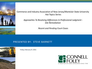 PRESENTED BY: STEVE BARNETT
Friday, February 27, 2015
Commerce and Industry Association of New Jersey/Montclair State University
Hot Topics Series
Approaches To Resolving Differences In Professional Judgment -
Site Remediation
Recent and Pending Court Cases
 