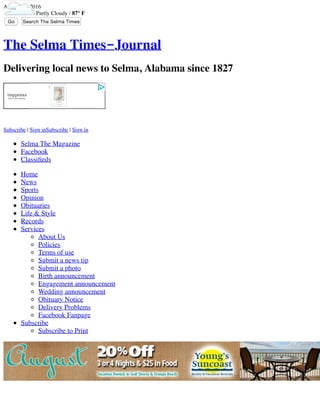 August 14, 2016
Partly Cloudy / 87° F
Go Search The Selma Times‑Journal...
The Selma Times-Journal
Delivering local news to Selma, Alabama since 1827
Subscribe | Sign inSubscribe | Sign in
Selma The Magazine
Facebook
Classiﬁeds
Home
News
Sports
Opinion
Obituaries
Life & Style
Records
Services
About Us
Policies
Terms of use
Submit a news tip
Submit a photo
Birth announcement
Engagement announcement
Wedding announcement
Obituary Notice
Delivery Problems
Facebook Fanpage
Subscribe
Subscribe to Print
 