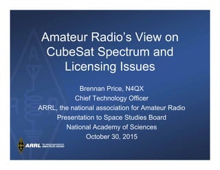 Amateur Radio’s View on
CubeSat Spectrum and
Licensing Issues
Brennan Price, N4QX
Chief Technology Officer
ARRL, the national association for Amateur Radio
Presentation to Space Studies Board
National Academy of Sciences
October 30, 2015
 