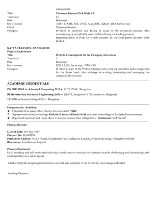 components.
KATTA CERAMICS, BANGALORE
Projects Undertaken
Title Website Development for the Company showroom
Team size 2
Role Developer
Environment J2SE 1.5,JSP, Javascript, HTML,CSS
Synopsis Worked as part of the Website design team, carrying out adhoc task as requested
by the Team Lead. Also incharge of writing, developing and managing the
content of the website.
ACADEMIC CREDENTIALS
PG DIPLOMA in Advanced Computing 2010  ACTS CDAC, Bangalore
BE (Information Science & Engineering) 2009  JSSATE, Bangalore (VTU University, Belgaum)
12th 2005  Surana College (PUC) – Bangalore
Extracurricular Activities:
 Volunteered in many office charity services called “Mitr’.
 Represented school and college Basketball team at District level and won intercollegiate Basketball tournaments.
 Organized ‘Gaming’ and ‘Rock show’ events for annual inter college fests, ‘Continuum’ and ‘Verve’.
Personal Details:
Date of Birth: 05th June 1987
Passport No: H 0602199
Permanent Address: #542, 1st Main, Garuthman Park, Acharaya Layout, 2nd Block Jayanagar, Bangalore 560004
References: Available on Request
Personal Statement:
Hard working and self-motivated individual with positive attitude, inclination towards challenging and demanding tasks
and capability to work in teams.
I declare that the foregoing information is correct and complete to the best of my knowledge and belief.
Sandeep Dharwar
Title Thomson Reuters CMS WoK 5.X
Team size 14
Role Developer
Environment J2SE 1.6, XML, XSL, UNIX, Ajax, JDBC, JQuery, JIRA,SubVersion
Client Thomson Reuters
Synopsis Involved in Analysis and Fixing of issues in the extraction process. Also
maintaining of periodically received files during the loading process.
Implementation of WoK 5.x which includes all the CMS parity features with
WoK 4.
 