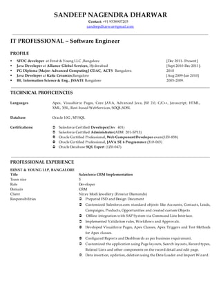 SANDEEP NAGENDRA DHARWAR
Contact: +91 9538907205
sandeepdharwar@gmail.com
IT PROFESSIONAL – Software Engineer
PROFILE
 SFDC developer at Ernst & Young LLC ,Bangalore [Dec 2011- Present]
 Java Developer at Alliance Global Services, Hyderabad [Sept 2010-Dec 2011].
 PG Diploma [Major: Advanced Computing] CDAC, ACTS Bangalore. 2010
 Java Developer at Katta Ceramics,Bangalore [Aug 2009-Jan 2010]
 BE, Information Science & Eng., JSSATE Bangalore 2005-2009.
TECHNICAL PROFICIENCIES
Languages Apex, Visualforce Pages, Core JAVA, Advanced Java, JSF 2.0, C/C++, Javascript, HTML,
XML, XSL, Rest-based WebServices, SOQL,SOSL
Database
Certifications:
Oracle 10G , MYSQL
 Salesforce Certified Developer(Dev 401)
 Salesforce Certified Administrator(ADM 201-SP13)
 Oracle Certified Professional, Web Component Developer exam(1Z0-858)
 Oracle Certified Professional, JAVA SE 6 Programmer (310-065)
 Oracle Database SQL Expert (1Z0-047)
PROFESSIONAL EXPERIENCE
ERNST & YOUNG LLP, BANGALORE
Title Salesforce CRM Implementation
Team size 5
Role Developer
Domain CRM
Client Nirav Modi Jewellery (Firestar Diamonds)
Responsibilities  Prepared FSD and Design Document
 Customized Salesforce.com standard objects like Accounts, Contacts, Leads,
Campaigns, Products, Opportunities and created custom Objects
 Offline integration with SAP System via Command Line Interface.
 Implemented Validation rules, Workflows and Approvals.
 Developed Visualforce Pages, Apex Classes, Apex Triggers and Test Methods
for Apex classes.
 Configured Reports and Dashboards as per business requirement.
 Customized the application using Page layouts, Search layouts, Record types,
Related Lists and other components on the record detail and edit page.
 Data insertion, updation, deletion using the Data Loader and Import Wizard.
 