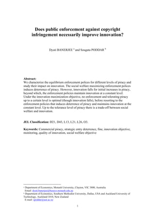 1
Does public enforcement against copyright
infringement necessarily improve innovation?
Dyuti BANERJEE a
and Sougata PODDAR b
Abstract:
We characterize the equilibrium enforcement polices for different levels of piracy and
study their impact on innovation. The social welfare maximizing enforcement polices
induces deterrence of piracy. However, innovation falls for initial increases in piracy,
beyond which, the enforcement policies maintain innovation at a constant level.
Under the innovation maximization objective, no enforcement and tolerating piracy
up to a certain level is optimal (though innovation falls), before resorting to the
enforcement policies that induces deterrence of piracy and maintains innovation at the
constant level. Up to the tolerance level of piracy there is a trade-off between social
welfare and innovation.
JEL Classification: D21, D43, L13, L21, L26, O3.
Keywords: Commercial piracy, strategic entry deterrence, fine, innovation objective,
monitoring, quality of innovation, social welfare objective
a Department of Economics, Monash University, Clayton, VIC 3800, Australia
Email: dyuti.banerjee@buseco.monash.edu.au
b Department of Economics, Southern Methodist University, Dallas, USA and Auckland University of
Technology, Auckland 1010, New Zealand
E-mail: spoddar@aut.ac.nz
 