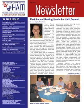 Miami, Florida
was the setting
for the first
Healing Hands for
Haiti summit held
November 30
t h r o u g h
December 3,
2006 for the twin
o r g a n i z a t i o n s
Healing Hands for
Haiti International, based in Salt Lake City,
Utah and Healing Hands for Haiti Foundation,
based in Port-au-Prince, Haiti.
The summit brought together many of the
board members from both organizations,
team leaders and long time volunteers
from the chapters developing across the
United States and Canada.
The summit began with an introduction
from Yvonne Brye-Vela, the newly-hired
General Manager and was followed by an
operational overview by Gina Duncan, the
Executive Director and Jan Groves, Director
of Operations. Highlights and accom-
plishments from the many programs
supported by Healing Hands were presented.
Board member sessions, skillfully
facilitated by Pam Schaefer were held to
review the mission and vision of Healing
Hands with a look back over the last five
years and to discuss the goals and plans
for the next five years. Other topics of
discussion included team building,
governance, strategic planning, chapter
development and budgeting.
In addition to the combined board
meetings, the team leader conference
presented opportunity to share ideas,
strategies and work on updating, stream
lining and synchronizing processes for the
medical teams. Representatives from Team
Canada, Boston, Portland, Minnesota and
Utah participated. Presentation topics
included: Team Leader Manual and Guides
Update by Gail Buck, Team Reports by Judy
Keith, Using your Computer for
Communication and Planning by Jeff
Campbell, Local Fund Raising and Pubic
Relations by Eric Doubt, Caregivers School
by Lisa Bagley, Outreach Clinics by Kim
Butler, Educational Opportunities by Franckie
Francin, Airline Tips by Jean Tracy, Outreach
Clinics in Hospitals Program by JB Cadet,
Education by Jamie Young, and Team
Excursions by Lucien Duncan. The 2-day
session was very informative and helpful for
the team leaders. Presentations are
available from the presenters or Marette
Monson who so ably organized the team
leader conference.
Saturday evening the summit
participants were graciously hosted by Dr.
Barth Green at the Shake–a–Leg Miami
Foundation in beautiful Biscayne Bay. This
organization offers water sports education
and leisure for adults and children with
CONTINUED ON PAGE 4
First Annual Healing Hands for Haiti Summit
by Lisa Bagley, President
Break out session at Miami Summit
IN THIS ISSUE
Looking back… moving forward ........ 2
Regard vers le passé,
vision de l’avenir ............................. 3
Welcoming Our New General
Manager, Yvonne Brye-Vela .............. 4
Welcome Wilda,
Guest House Manager ..................... 5
Bienvenue Wilda,
la gérante du Guest House ............... 5
From the Editor ............................... 5
Medical teams collaborate for
the people of Labadie ...................... 6
Boards of Directors ......................... 7
Giving – it’s an opportunity .............. 7
Team Canada April/Avril 2007 ......... 8
HEALING HANDS FOR HAITI
INTERNATIONAL FOUNDATION INC.
www.healinghandsforhaiti.org
U.S. OFFICES
Healing Hands for Haiti International Inc.
P.O. Box 521800
Salt Lake City, Utah 84152
Fax: 661-885-4441
Tel: 803-408-5401
INTERNATIONAL OFFICERS
Chairman, Jeff Randle
President, Lisa Bagley
Director of Operations & Finance, Jan Groves
Executive Director, Jean Belhomme Cadet
General Manager, Yvonne Brye-Vela
HAITIAN OFFICES
Healing Hands for Haiti International Foundation Inc.
Avenue John Brown #370
Port-au-Prince, Haiti
Tel: 011-509-245-6932
Alt. Tel: 011-509-245-6550
Guest House: 011-509-245-6548
Fax: 661-885-4441 (US based eFax)
HAITIAN OFFICERS
President, Dr. Bernard Nau
Vice President, Dr. Idgie Garnier
Treasurer, Mrs. Marguerite Jean Louis
Program Director, Jean Belhomme Cadet
EDITORIAL COMMITTEE
Editor, Eric Doubt
Past Editor, Ann Ballard
Members: Jan Groves
Yvonne Brye-Vela
Christina Smith
Graphic Design/Production, Sonia Gojkovich
Editorial Assistance, Marnie Hughes
Translation, Lise-Anne Laverdure
Photography, Eric Doubt (unless credited)
Fall 2007 Volume 2, Issue 1
I N T E R N A T I O N A L
Newsletter
ChristinaSmith
 