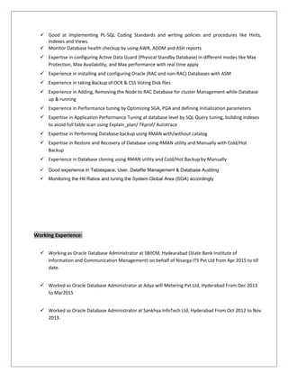  Good at Implementing PL-SQL Coding Standards and writing policies and procedures like Hints,
Indexes and Views.
 Monitor Database health checkup by using AWR, ADDM and ASH reports
 Expertise in configuring Active Data Guard (Physical Standby Database) in different modes like Max
Protection, Max Availability, and Max performance with real time apply
 Experience in installing and configuring Oracle (RAC and non-RAC) Databases with ASM
 Experience in taking Backup of OCR & CSS Voting Disk files
 Experience in Adding, Removing the Node to RAC Database for cluster Management while Database
up & running
 Experience in Performance tuning by Optimizing SGA, PGA and defining Initialization parameters
 Expertise in Application Performance Tuning at database level by SQL Query tuning, building Indexes
to avoid full table scan using Explain_plan/ TKprof/ Autotrace
 Expertise in Performing Database backup using RMAN with/without catalog
 Expertise in Restore and Recovery of Database using RMAN utility and Manually with Cold/Hot
Backup
 Experience in Database cloning using RMAN utility and Cold/Hot Backup by Manually
 Good experience in Tablespace, User, Datafile Management & Database Auditing
 Monitoring the Hit Ratios and tuning the System Global Area (SGA) accordingly
Working Experience:
 Working as Oracle Database Administrator at SBIICM, Hydearabad (State Bank Institute of
Information and Communication Management) on behalf of Nisarga ITS Pvt Ltd from Apr 2015 to till
date.
 Worked as Oracle Database Administrator at Adya wifi Metering Pvt Ltd, Hyderabad From Dec 2013
to Mar2015
 Worked as Oracle Database Administrator at Sankhya InfoTech Ltd, Hyderabad From Oct 2012 to Nov
2013.
 