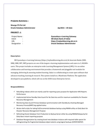 Projects Summary :
Nisarga ITS Pvt Ltd
Oracle Database Administrator Apr2015 – till date
PROJECT -1
Project Name : Gyanodaya e-Learning Gateway
Client : SBI (State Bank of India)
URL : https://mybanklearning.sbi.co.in
Designation : Oracle Database Administrator
Description:
SBI Gyanodaya e-Learning Gateway (https://mybanklearning.sbi.co.in) & Associate Banks (SBH,
SBBJ, SBM, SBT, SBP) projects are one of the largest e-learning implementation and caters to 3, 00,000+
users. This project includes an enterprise wide Learning Management System (LMS). It is an online
collaboration and learning environment that provides a framework and pluggable tool modules for
managing, delivering & assessing student learning. Sakai is a collaborating to create open software that
advances teaching, learning & research. This system install on a Mainframe Platform. The application
developed in java platform, which will run on the SUSE Linux Enterprise Server.
Responsibilities:
 Rebuilding indexes which are mainly used for reporting query purpose for Application MIS Reports
Performance
 Implemented Active Standby Data Guard for No Data loss and for maximum availability for Disaster
Recovery Management
 Monitoring Data Guard Primary Database synchronization with Standby by checking Managed
Recovery Process(MRP) log applied status
 Wrote shell scripts for taking full/incremental database backup using RMAN utility on Daily Basis for
Disaster Recovery Management Purpose
 Refreshing Oracle Database from Production to Backup Server either by using RMAN/Datapump for
Daily Basis instant reporting purpose
 Database Reorganization by creating brand new database instance with required table spaces for
defragmenting the fragmented database object extents using logical backups (EXPDP/IMPDP)
 