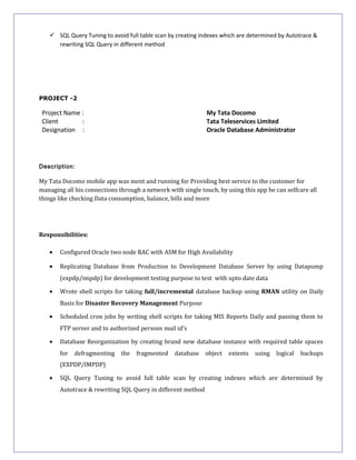  SQL Query Tuning to avoid full table scan by creating indexes which are determined by Autotrace &
rewriting SQL Query in different method
PROJECT -2
Project Name : My Tata Docomo
Client : Tata Teleservices Limited
Designation : Oracle Database Administrator
Description:
My Tata Docomo mobile app was ment and running for Providing best service to the customer for
managing all his connections through a network with single touch, by using this app he can selfcare all
things like checking Data consumption, balance, bills and more
Responsibilities:
• Configured Oracle two node RAC with ASM for High Availability
• Replicating Database from Production to Development Database Server by using Datapump
(expdp/impdp) for development testing purpose to test with upto date data
• Wrote shell scripts for taking full/incremental database backup using RMAN utility on Daily
Basis for Disaster Recovery Management Purpose
• Scheduled cron jobs by writing shell scripts for taking MIS Reports Daily and passing them to
FTP server and to authorized persons mail id’s
• Database Reorganization by creating brand new database instance with required table spaces
for defragmenting the fragmented database object extents using logical backups
(EXPDP/IMPDP)
• SQL Query Tuning to avoid full table scan by creating indexes which are determined by
Autotrace & rewriting SQL Query in different method
 