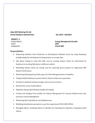 Adya Wifi Metering Pvt Ltd
Oracle Database Administrator Dec 2013 – Mar2015
PROJECT -3
Project Name : Energy Management & Audit
Client : GNIT
Designation : Oracle DBA
Responsibilities:
• Replicating Database from Production to Development Database Server by using Datapump
(expdp/impdp) for development testing purpose as on upto data
• SQL Query Tuning to avoid full table scan by creating indexes which are determined by
Autotrace & rewriting SQL Query in different method
• Rebuilding indexes which are mainly used for reporting query purpose for Application MIS
Reports Performance
• Monitoring & Reorganizing Table spaces for Data Defragmentation on Datafiles.
• Taking Cold/Hot Backup to protect data for Restore & Recovery operations
• Involved in database backup strategies and recovery scenarios.
• Resolved the oracle invalid objects.
• Regularly taking Logical Backup (expdp and impdp).
• Created and Assigned User profiles for Schema Management for Security Related issues like
password, session Management.
• Monitoring Alert Log Daily for any Database issue.
• Modifying initialization parameters as per the requirement-PFILE AND SPFILE.
• Managing objects- analyzing objects to identify row chaining/row migration, compiling invalid
objects.
 