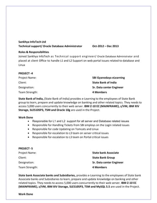 Sankhya InfoTech Ltd
Technical support/ Oracle Database Administrator Oct-2012 – Dec 2013
Roles & Responsibilities
Joined Sankhya InfoTech as Technical support engineer/ Oracle Database Administrator and
placed at client Office to handle L1 and L2 Support on web portal issues related to database and
Linux
PROJECT -4
Project Name: SBI Gyanodaya eLearning
Client: State Bank of India
Designation: Sr. Data center Engineer
Team Strength: 4 Members
State Bank of India, (State Bank of India) provides e-Learning to the employees of State Bank
group to learn, prepare and update knowledge on banking and other related topics. They needs to
access 5,000 users concurrently to their web server. IBM Z-10 EC (MAINFRAME), z/VM, IBM XIV
Storage, SLES10SP3, TSM and Oracle 10g are used in the Project.
Work Done
• Responsible for L1 and L2 support for all server and Database related issues
• Responsible for Handling Tickets from SBI employs on the Login related issues
• Responsible for code Updating on Tomcats and Linux
• Responsible for escalation to L3 team on server critical issues
• Responsible for escalation to L3 team on Portal critical issues
PROJECT -5
Project Name: State bank Associate
Client: State Bank Group
Designation: Sr. Data center Engineer
Team Strength: 4 Members
State bank Associate banks and Subsidiaries, provides e-Learning to the employees of State bank
Associate banks and Subsidiaries to learn, prepare and update knowledge on banking and other
related topics. They needs to access 5,000 users concurrently to their web server. IBM Z-10 EC
(MAINFRAME), z/VM, IBM XIV Storage, SLES10SP3, TSM and MySQL 5.5 are used in the Project.
Work Done
 