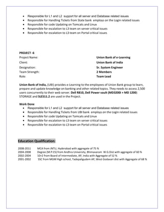 • Responsible for L1 and L2 support for all server and Database related issues
• Responsible for Handling Tickets from State bank employs on the Login related issues
• Responsible for code Updating on Tomcats and Linux
• Responsible for escalation to L3 team on server critical issues
• Responsible for escalation to L3 team on Portal critical issues
PROJECT -6
Project Name: Union Bank of e-Learning
Client: Union Bank of India
Designation: Sr. System Engineer
Team Strength: 2 Members
Role: Team Lead
Union Bank of India, (UBI) provides e-Learning to the employees of Union Bank group to learn,
prepare and update knowledge on banking and other related topics. They needs to access 2,500
users concurrently to their web server. Dell R810, Dell Power vault (MD3200i + MD 1200)
STORAGE and SLES11.2 are used in the Project.
Work Done
• Responsible for L1 and L2 support for all server and Database related issues
• Responsible for Handling Tickets from UBI bank employs on the Login related issues
• Responsible for code Updating on Tomcats and Linux
• Responsible for escalation to L3 team on server critical issues
• Responsible for escalation to L3 team on Portal critical issues
Education Qualification:
2008-2011 MCA from JNTU, Hyderabad with aggregate of 75 %
2004-2008 Degree (M.P.CS) from Andhra University, Bhimavaram W.G.Dist with aggregate of 60 %
2002-2004 10+2 from Board of Intermediate, AP, India with Aggregate of 52 %
2001-2002 SSC from MGM High school, Tadepaligudem AP, West Godavari dist with Aggregate of 68 %
 