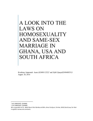 * LLB CANDIDATE (GHANA)
 LL.B CANDIDATE (GHANA)
We aregrateful to Dr. Abdul Baasit Aziz Bamba and Mrs.Anna Fordjuor, Partner, AB & David Law, for their
insightful reviewand comments.
A LOOK INTO THE
LAWS ON
HOMOSEXUALITY
AND SAME-SEX
MARRIAGE IN
GHANA, USA AND
SOUTH AFRICA
Kwabena Amponsah Asare (0240811252)* and Sybil Quaye(0248400531)
August 20, 2016
 