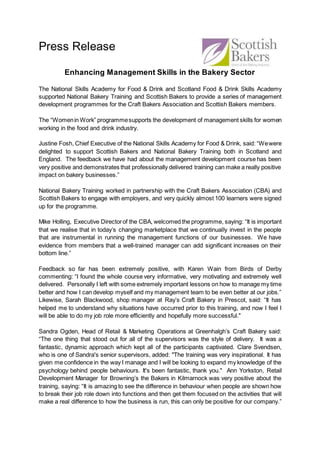 Press Release
Enhancing Management Skills in the Bakery Sector
The National Skills Academy for Food & Drink and Scotland Food & Drink Skills Academy
supported National Bakery Training and Scottish Bakers to provide a series of management
development programmes for the Craft Bakers Association and Scottish Bakers members.
The “Womenin Work” programmesupports the development of management skills for women
working in the food and drink industry.
Justine Fosh, Chief Executive of the National Skills Academy for Food & Drink, said: “Wewere
delighted to support Scottish Bakers and National Bakery Training both in Scotland and
England. The feedback we have had about the management development course has been
very positive and demonstrates that professionally delivered training can make a really positive
impact on bakery businesses.”
National Bakery Training worked in partnership with the Craft Bakers Association (CBA) and
Scottish Bakers to engage with employers, and very quickly almost 100 learners were signed
up for the programme.
Mike Holling, Executive Directorof the CBA, welcomed the programme, saying: “It is important
that we realise that in today’s changing marketplace that we continually invest in the people
that are instrumental in running the management functions of our businesses. We have
evidence from members that a well-trained manager can add significant increases on their
bottom line.”
Feedback so far has been extremely positive, with Karen Wain from Birds of Derby
commenting: “I found the whole course very informative, very motivating and extremely well
delivered. Personally I left with some extremely important lessons on how to manage my time
better and how I can develop myself and my management team to be even better at our jobs.”
Likewise, Sarah Blackwood, shop manager at Ray’s Craft Bakery in Prescot, said: “It has
helped me to understand why situations have occurred prior to this training, and now I feel I
will be able to do my job role more efficiently and hopefully more successful."
Sandra Ogden, Head of Retail & Marketing Operations at Greenhalgh’s Craft Bakery said:
“The one thing that stood out for all of the supervisors was the style of delivery. It was a
fantastic, dynamic approach which kept all of the participants captivated. Clare Svendsen,
who is one of Sandra's senior supervisors, added: "The training was very inspirational. It has
given me confidence in the way I manage and I will be looking to expand my knowledge of the
psychology behind people behaviours. It's been fantastic, thank you." Ann Yorkston, Retail
Development Manager for Browning’s the Bakers in Kilmarnock was very positive about the
training, saying: “It is amazing to see the difference in behaviour when people are shown how
to break their job role down into functions and then get them focused on the activities that will
make a real difference to how the business is run, this can only be positive for our company.”
 