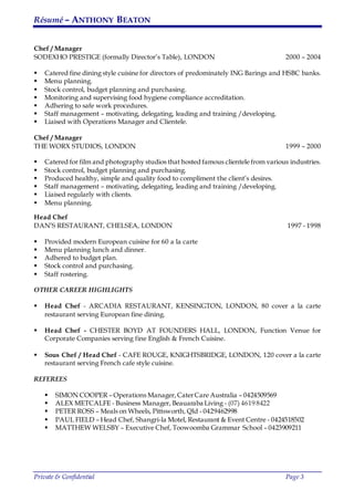Résumé – ANTHONY BEATON
Private & Confidential Page 3
Chef / Manager
SODEXHO PRESTIGE (formally Director’s Table), LONDON 2000 – 2004
 Catered fine dining style cuisine for directors of predominately ING Barings and HSBC banks.
 Menu planning.
 Stock control, budget planning and purchasing.
 Monitoring and supervising food hygiene compliance accreditation.
 Adhering to safe work procedures.
 Staff management – motivating, delegating, leading and training /developing.
 Liaised with Operations Manager and Clientele.
Chef / Manager
THE WORX STUDIOS, LONDON 1999 – 2000
 Catered for film and photography studios that hosted famous clientele from various industries.
 Stock control, budget planning and purchasing.
 Produced healthy, simple and quality food to compliment the client’s desires.
 Staff management – motivating, delegating, leading and training /developing.
 Liaised regularly with clients.
 Menu planning.
Head Chef
DAN’S RESTAURANT, CHELSEA, LONDON 1997 - 1998
 Provided modern European cuisine for 60 a la carte
 Menu planning lunch and dinner.
 Adhered to budget plan.
 Stock control and purchasing.
 Staff rostering.
OTHER CAREER HIGHLIGHTS
 Head Chef - ARCADIA RESTAURANT, KENSINGTON, LONDON, 80 cover a la carte
restaurant serving European fine dining.
 Head Chef - CHESTER BOYD AT FOUNDERS HALL, LONDON, Function Venue for
Corporate Companies serving fine English & French Cuisine.
 Sous Chef / Head Chef - CAFE ROUGE, KNIGHTSBRIDGE, LONDON, 120 cover a la carte
restaurant serving French cafe style cuisine.
REFEREES
 SIMON COOPER – Operations Manager,CaterCare Australia – 0424509569
 ALEX METCALFE - Business Manager, Beauaraba Living - (07) 4619 8422
 PETER ROSS – Meals on Wheels, Pittsworth, Qld - 0429462998
 PAUL FIELD – Head Chef, Shangri-la Motel, Restaurant & Event Centre - 0424518502
 MATTHEW WELSBY – Executive Chef, Toowoomba Grammar School – 0423909211
 
