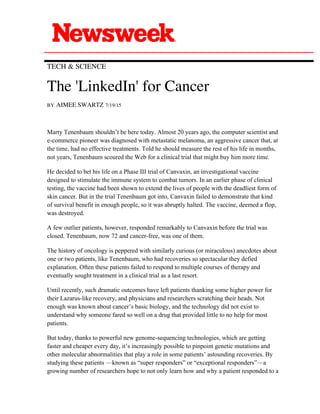  
TECH & SCIENCE
The 'LinkedIn' for Cancer
BY AIMEE SWARTZ 7/19/15
Marty Tenenbaum shouldn’t be here today. Almost 20 years ago, the computer scientist and
e-commerce pioneer was diagnosed with metastatic melanoma, an aggressive cancer that, at
the time, had no effective treatments. Told he should measure the rest of his life in months,
not years, Tenenbaum scoured the Web for a clinical trial that might buy him more time.
He decided to bet his life on a Phase III trial of Canvaxin, an investigational vaccine
designed to stimulate the immune system to combat tumors. In an earlier phase of clinical
testing, the vaccine had been shown to extend the lives of people with the deadliest form of
skin cancer. But in the trial Tenenbaum got into, Canvaxin failed to demonstrate that kind
of survival benefit in enough people, so it was abruptly halted. The vaccine, deemed a flop,
was destroyed.
A few outlier patients, however, responded remarkably to Canvaxin before the trial was
closed. Tenenbaum, now 72 and cancer-free, was one of them.
The history of oncology is peppered with similarly curious (or miraculous) anecdotes about
one or two patients, like Tenenbaum, who had recoveries so spectacular they defied
explanation. Often these patients failed to respond to multiple courses of therapy and
eventually sought treatment in a clinical trial as a last resort.
Until recently, such dramatic outcomes have left patients thanking some higher power for
their Lazarus-like recovery, and physicians and researchers scratching their heads. Not
enough was known about cancer’s basic biology, and the technology did not exist to
understand why someone fared so well on a drug that provided little to no help for most
patients.
But today, thanks to powerful new genome-sequencing technologies, which are getting
faster and cheaper every day, it’s increasingly possible to pinpoint genetic mutations and
other molecular abnormalities that play a role in some patients’ astounding recoveries. By
studying these patients —known as “super responders” or “exceptional responders”—a
growing number of researchers hope to not only learn how and why a patient responded to a
 