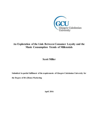 An Exploration of the Link Between Consumer Loyalty and the
Music Consumption Trends of Millennials
Scott Miller
Submitted in partial fulfilment of the requirements of Glasgow Caledonian University for
the Degree of BA (Hons) Marketing
April 2016
 