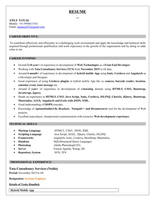 RESUME
ANUJ TAYAL
Mobile: +91-9990413556
Email: anujtayal23@gmail.com
CAREER OBJECTIVE:
To contribute effectively and efficiently in a challenging work environment and apply the knowledge and technical skills
acquired through professional qualification and work experience to the growth of the organization and by doing so adds
value to me.
CAREER SYNOPSIS:
• Overall 2.10 year+ of experience in development of Web Technologies as a Front End Developer.
• Working with Tata Consultancy Services (TCS) from November 2015 to till date.
• Around 6 month+ of experience in development of hybrid mobile App using Ionic, Cordova and AngularJs as
a Developer and Designer.
• Good experience of using Cordova plugins in hybrid mobile App like as camera, barcode reader, location,
calendar event, toast message etc.
• Around 2 year+ of experience in development of e-learning domain using HTML5, CSS3, Bootstrap,
JavaScript, Jquery.
• Hands on experience in HTML5, CSS3, Java Script, Ionic, Cordova, JSLINQ, ChartJs, JQuery, Bootstrap,
Materialize, AJAX, AngularJs and ExtJs with JSON, XML.
• Good understanding of OOPS concepts.
• Knowledge of AptanaStudio(3.0), Brackets, Notepad++ and Dreamweaver tool for the development of Web
projects.
• Excellent team player, interpersonal communication with extensive Web development experience.
TECHNICAL SKILLS:
• Markup Language HTML5, CSS3, JSON, XML
• Scripting Language Java Script, AJAX, JQuery, ChartJs, JSLINQ
• Frameworks AngularJs, Ionic, Cordova, BootStrap, Materialize
• Database SQL(Structured Query Language)
• Photoshop Adobe Photoshop(CS3)
• Server Tomcat Apache, Wamp, IIS
• Repository System SVN, TFS
PROFESSIONAL EXPERIENCE:
Tata Consultancy Services (Noida)
Period: November 2015 to till
Designation: Systems Engineer
Details of Tasks Handled:
Hybrid Mobile App
 