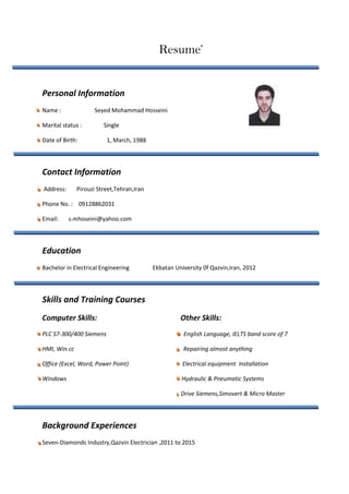 Resume’
Personal Information
Name : Seyed Mohammad Hosseini
Marital status : Single
Date of Birth: 1, March, 1988
Contact Information
Address: Pirouzi Street,Tehran,Iran
Phone No. : 09128862031
Email: s.mhoseini@yahoo.com
Education
Bachelor in Electrical Engineering Ekbatan University 0f Qazvin,Iran, 2012
Skills and Training Courses
Computer Skills: Other Skills:
PLC S7-300/400 Siemens English Language, IELTS band score of 7
HMI, Win.cc Repairing almost anything
Office (Excel, Word, Power Point) Electrical equipment Installation
Windows Hydraulic & Pneumatic Systems
Drive Siemens,Simovert & Micro Master
Background Experiences
Seven-Diamonds Industry,Qazvin Electrician ,2011 to 2015
 