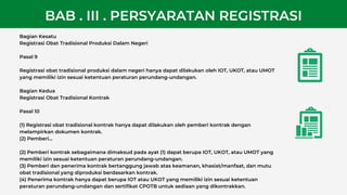 Bagian Kesatu
Registrasi Obat Tradisional Produksi Dalam Negeri
Pasal 9
Registrasi obat tradisional produksi dalam negeri hanya dapat dilakukan oleh IOT, UKOT, atau UMOT
yang memiliki izin sesuai ketentuan peraturan perundang-undangan.
Bagian Kedua
Registrasi Obat Tradisional Kontrak
Pasal 10
(1) Registrasi obat tradisional kontrak hanya dapat dilakukan oleh pemberi kontrak dengan
melampirkan dokumen kontrak.
(2) Pemberi...
(2) Pemberi kontrak sebagaimana dimaksud pada ayat (1) dapat berupa IOT, UKOT, atau UMOT yang
memiliki izin sesuai ketentuan peraturan perundang-undangan.
(3) Pemberi dan penerima kontrak bertanggung jawab atas keamanan, khasiat/manfaat, dan mutu
obat tradisional yang diproduksi berdasarkan kontrak.
(4) Penerima kontrak hanya dapat berupa IOT atau UKOT yang memiliki izin sesuai ketentuan
peraturan perundang-undangan dan sertifikat CPOTB untuk sediaan yang dikontrakkan.
BAB . III . PERSYARATAN REGISTRASI
 