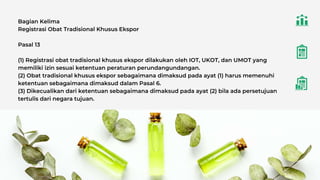 Bagian Kelima
Registrasi Obat Tradisional Khusus Ekspor
Pasal 13
(1) Registrasi obat tradisional khusus ekspor dilakukan oleh IOT, UKOT, dan UMOT yang
memiliki izin sesuai ketentuan peraturan perundangundangan.
(2) Obat tradisional khusus ekspor sebagaimana dimaksud pada ayat (1) harus memenuhi
ketentuan sebagaimana dimaksud dalam Pasal 6.
(3) Dikecualikan dari ketentuan sebagaimana dimaksud pada ayat (2) bila ada persetujuan
tertulis dari negara tujuan.
 