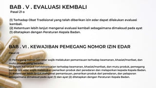 Pasal 21 o
(1) Terhadap Obat Tradisional yang telah diberikan izin edar dapat dilakukan evaluasi
kembali.
(2) Ketentuan lebih lanjut mengenai evaluasi kembali sebagaimana dimaksud pada ayat
(1) ditetapkan dengan Peraturan Kepala Badan.
BAB . V . EVALUASI KEMBALI
BAB . VI . KEWAJIBAN PEMEGANG NOMOR IZIN EDAR
Pasal 22
(1) Pemegang nomor izin edar wajib melakukan pemantauan terhadap keamanan, khasiat/manfaat, dan
mutu produk yang beredar.
(2) Dalam hal terjadi ketidaksesuaian terhadap keamanan, khasiat/manfaat, dan mutu produk, pemegang
nomor izin edar wajib melakukan penarikan produk dari peredaran dan melaporkan kepada Kepala Badan.
(3) Ketentuan lebih lanjut mengenai pemantauan, penarikan produk dari peredaran, dan pelaporan
sebagaimana dimaksud pada ayat (1) dan ayat (2) ditetapkan dengan Peraturan Kepala Badan.
 