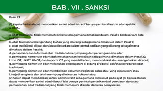Pasal 23
(1) Kepala Badan dapat memberikan sanksi administratif berupa pembatalan izin edar apabila:
a. obat...
a. obat tradisional tidak memenuhi kriteria sebagaimana dimaksud dalam Pasal 6 berdasarkan data
terkini;
b. obat tradisional mengandung bahan yang dilarang sebagaimana dimaksud dalam Pasal 7;
c. obat tradisional dibuat dan/atau diedarkan dalam bentuk sediaan yang dilarang sebagaimana
dimaksud dalam Pasal 8;
d. penandaan dan informasi obat tradisional menyimpang dari persetujuan izin edar;
e. pemegang nomor Izin edar tidak melaksanakan kewajiban sebagaimana dimaksud dalam Pasal 22;
f. izin IOT, UKOT, UMOT, dan importir OT yang mendaftarkan, memproduksi atau mengedarkan dicabut;
g. pemegang nomor izin edar melakukan pelanggaran di bidang produksi dan/atau peredaran obat
tradisional;
h. pemegang nomor izin edar memberikan dokumen registrasi palsu atau yang dipalsukan; atau
i. terjadi sengketa dan telah mempunyai kekuatan hukum tetap.
(2) Selain dapat memberikan sanksi administratif sebagaimana dimaksud pada ayat (1), Kepala Badan
dapat memberikan sanksi administratif lain berupa perintah penarikan dari peredaran dan/atau
pemusnahan obat tradisional yang tidak memenuhi standar dan/atau persyaratan.
BAB . VII . SANKSI
 