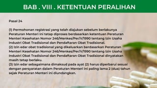 Pasal 24
(1) Permohonan registrasi yang telah diajukan sebelum berlakunya
Peraturan Menteri ini tetap diproses berdasarkan ketentuan Peraturan
Menteri Kesehatan Nomor 246/Menkes/Per/V/1990 tentang Izin Usaha
Industri Obat Tradisional dan Pendaftaran Obat Tradisional.
(2) Izin edar obat tradisional yang dikeluarkan berdasarkan Peraturan
Menteri Kesehatan Nomor 246/Menkes/Per/V/1990 tentang Izin Usaha
Industri Obat Tradisional dan Pendaftaran Obat Tradisional dinyatakan
masih tetap berlaku.
(3) Izin edar sebagaimana dimaksud pada ayat (2) harus diperbarui sesuai
dengan persyaratan dalam Peraturan Menteri ini paling lama 2 (dua) tahun
sejak Peraturan Menteri ini diundangkan.
BAB . VIII . KETENTUAN PERALIHAN
 