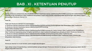 Pasal 25
Semua peraturan pelaksanaan dari Peraturan Menteri Kesehatan Nomor 246/Menkes/Per/V/1990 tentang Izin Usaha Industri Obat
Tradisional dan Pendaftaran Obat Tradisional dinyatakan masih tetap berlaku sepanjang tidak bertentangan atau belum diganti
berdasarkan Peraturan Menteri ini.
Pasal 26
Pada saat Peraturan Menteri ini mulai berlaku:
a. Peraturan Menteri Kesehatan Nomor 181/Menkes/Per/VII/1976 tentang Pembungkusan dan Penandaan Obat Tradisional;
b. Peraturan Menteri Kesehatan Nomor 230/Menkes/IX/1976 tentang
Wajib Daftar Simplisia Impor;
c. Peraturan Menteri Kesehatan Nomor 246/Menkes/Per/V/1990 tentang Izin Usaha Industri Obat Tradisional dan Pendaftaran
Obat Tradisional sepanjang yang mengatur pendaftaran obat tradisional sebagaimana dimaksud dalam Peraturan Menteri ini;
d. Peraturan Menteri Kesehatan Nomor 661/Menkes/Per/VII/1994 tentang Persyaratan Obat Tradisional; dan
e. Peraturan Menteri Kesehatan Nomor 1297/Menkes/Per/XI/1998 tentang Peredaran Obat Tradisional Impor; dicabut dan
dinyatakan tidak berlaku.
Pasal 27
Peraturan Menteri ini mulai berlaku pada tanggal diundangkan.
Agar setiap orang mengetahuinya, memerintahkan pengundangan Peraturan Menteri ini dengan penempatannya dalam Berita
Negara Republik Indonesia.
BAB . XI . KETENTUAN PENUTUP
 