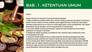 Pasal 1
Dalam Peraturan Menteri ini yang dimaksud dengan:
1. Obat tradisional adalah bahan atau ramuan bahan yang berupa bahan tumbuhan,
bahan hewan, bahan mineral, sediaan sarian (galenik) atau campuran dari bahan
tersebut yang secara turun temurun telah digunakan untuk pengobatan, dan dapat
diterapkan sesuai dengan norma yang berlaku di masyarakat.
2. Izin edar adalah bentuk persetujuan registrasi obat tradisional untuk dapat
diedarkan di wilayah Indonesia.
3. Registrasi adalah prosedur pendaftaran dan evaluasi obat tradisional untuk
mendapatkan izin edar.
4. Importir adalah badan hukum yang bergerak di bidang perdagangan obat
tradisional yang memiliki izin importir sesuai peraturan perundang-undangan.
5. Cara Pembuatan Obat Tradisional yang Baik yang selanjutnya disingkat CPOTB
adalah seluruh aspek kegiatan pembuatan obat tradisional yang bertujuan untuk
menjamin agar produk yang dihasilkan senantiasa memenuhi persyaratan mutu
yang ditetapkan sesuai dengan tujuan penggunaannya.
BAB . 1 . KETENTUAN UMUM
 