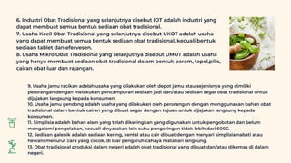 6. Industri Obat Tradisional yang selanjutnya disebut IOT adalah industri yang
dapat membuat semua bentuk sediaan obat tradisional.
7. Usaha Kecil Obat Tradisional yang selanjutnya disebut UKOT adalah usaha
yang dapat membuat semua bentuk sediaan obat tradisional, kecuali bentuk
sediaan tablet dan efervesen.
8. Usaha Mikro Obat Tradisional yang selanjutnya disebut UMOT adalah usaha
yang hanya membuat sediaan obat tradisional dalam bentuk param, tapel,pilis,
cairan obat luar dan rajangan.
9. Usaha jamu racikan adalah usaha yang dilakukan oleh depot jamu atau sejenisnya yang dimiliki
perorangan dengan melakukan pencampuran sediaan jadi dan/atau sediaan segar obat tradisional untuk
dijajakan langsung kepada konsumen.
10. Usaha jamu gendong adalah usaha yang dilakukan oleh perorangan dengan menggunakan bahan obat
tradisional dalam bentuk cairan yang dibuat segar dengan tujuan untuk dijajakan langsung kepada
konsumen.
11. Simplisia adalah bahan alam yang telah dikeringkan yang digunakan untuk pengobatan dan belum
mengalami pengolahan, kecuali dinyatakan lain suhu pengeringan tidak lebih dari 600C.
12. Sediaan galenik adalah sediaan kering, kental atau cair dibuat dengan menyari simplisia nabati atau
hewani menurut cara yang cocok, di luar pengaruh cahaya matahari langsung.
13. Obat tradisional produksi dalam negeri adalah obat tradisional yang dibuat dan/atau dikemas di dalam
negeri.
 
