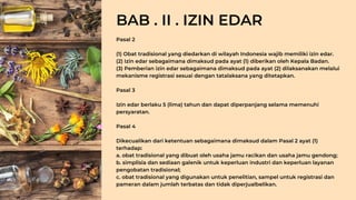 Pasal 2
(1) Obat tradisional yang diedarkan di wilayah Indonesia wajib memiliki izin edar.
(2) Izin edar sebagaimana dimaksud pada ayat (1) diberikan oleh Kepala Badan.
(3) Pemberian izin edar sebagaimana dimaksud pada ayat (2) dilaksanakan melalui
mekanisme registrasi sesuai dengan tatalaksana yang ditetapkan.
Pasal 3
Izin edar berlaku 5 (lima) tahun dan dapat diperpanjang selama memenuhi
persyaratan.
Pasal 4
Dikecualikan dari ketentuan sebagaimana dimaksud dalam Pasal 2 ayat (1)
terhadap:
a. obat tradisional yang dibuat oleh usaha jamu racikan dan usaha jamu gendong;
b. simplisia dan sediaan galenik untuk keperluan industri dan keperluan layanan
pengobatan tradisional;
c. obat tradisional yang digunakan untuk penelitian, sampel untuk registrasi dan
pameran dalam jumlah terbatas dan tidak diperjualbelikan.
BAB . II . IZIN EDAR
 