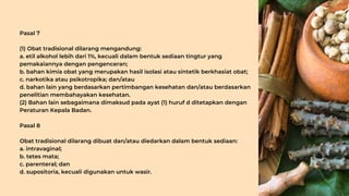 Pasal 7
(1) Obat tradisional dilarang mengandung:
a. etil alkohol lebih dari 1%, kecuali dalam bentuk sediaan tingtur yang
pemakaiannya dengan pengenceran;
b. bahan kimia obat yang merupakan hasil isolasi atau sintetik berkhasiat obat;
c. narkotika atau psikotropika; dan/atau
d. bahan lain yang berdasarkan pertimbangan kesehatan dan/atau berdasarkan
penelitian membahayakan kesehatan.
(2) Bahan lain sebagaimana dimaksud pada ayat (1) huruf d ditetapkan dengan
Peraturan Kepala Badan.
Pasal 8
Obat tradisional dilarang dibuat dan/atau diedarkan dalam bentuk sediaan:
a. intravaginal;
b. tetes mata;
c. parenteral; dan
d. supositoria, kecuali digunakan untuk wasir.
 