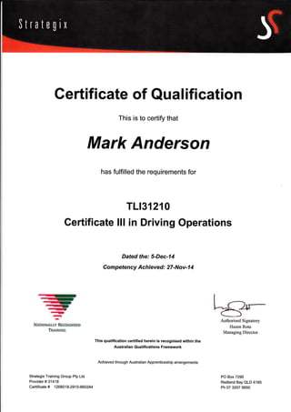 Gertificate of Qual ification
This is to certify that
Mark Anderson
This qualification certified herein is recognised within the
Australian Qualifications Framework
Achieved through Australian Apprenticeship arrangements
Authorised Signatory
Hazen Rota
Managing Director
PO Box 7290
Redland Bay QLD 4165
Ph 07 3207 9950
has fulfilled the requirements for
TLr31210
Gertificate lll in Driving Operations
Dated the: 5-Dec-14
Com petency Achieved : 27-Nov-1 4
-,-r
.rir-,
-,-
-I
a,
-
NrfloNauy REcoGNTSED
TrrtNttrc
Strategix Training Group Pty Ltd
Provider # 31418
Certificate # 1268018-2910-860244
 