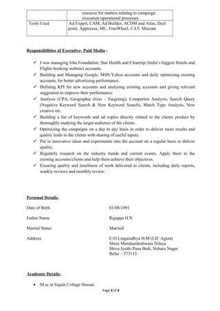 resource for matters relating to campaign
execution operational processes
Tools Used Ad Expert, CAM, Ad Builder, ACDM and Atlas, Deal
point, Appnexus, MC, FreeWheel, CAT, Mocean
Responsibilities of Executive- Paid Media :
 I was managing Isha Foundation, Star Health and Cleartrip (India’s biggest Hotels and
Flights booking website) accounts.
 Building and Managing Google, MSN/Yahoo accounts and daily optimizing existing
accounts, for better advertising performance.
 Defining KPI for new accounts and analysing existing accounts and giving relevant
suggestion to improve their performance.
 Analysis (CPA, Geographic (Geo – Targeting), Competitor Analysis, Search Query
(Negative Keyword Search & New Keyword Search), Match Type Analysis, New
creative etc.
 Building a list of keywords and ad copies directly related to the clients product by
thoroughly studying the target audience of the clients.
 Optimizing the campaigns on a day to day basis in order to deliver more results and
quality leads to the clients with sharing of useful inputs.
 Put in innovative ideas and experiments into the account on a regular basis to deliver
quality.
 Regularly research on the industry trends and current events. Apply them to the
existing accounts/clients and help them achieve their objectives.
 Ensuring quality and timeliness of work delivered to clients, including daily reports,
weekly reviews and monthly review.
Personal Details:
Date of Birth 01/08/1991
Father Name Rajappa H.N
Marital Status Married
Address C/O Lingaradhya H.M (LIC Agent)
Shree Muralasideshwara Nilaya
Shiva Jyothi Pana Bedi, Neharu Nagar
Belur – 573115.
Academic Details:
• M.sc in Sujala College Hassan.
Page 3 of 4
 