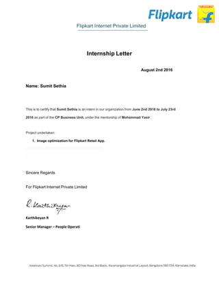 Flipkart Internet Private Limited
Internship Letter
August 2nd 2016
Name: Sumit Sethia
This is to certify that Sumit Sethia is an intern in our organization from June 2nd 2016 to July 23rd
2016 as part of the CP Business Unit, under the mentorship of Mohammad Yasir.
Project undertaken:
1. Image optimization for Flipkart Retail App.
Sincere Regards
For Flipkart Internet Private Limited
Karthikeyan R
Senior Manager – People Operati
 