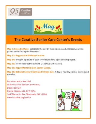 May 5: Cinco De Mayo. Celebrate the day by making piñatas & maracas, playing
games and dancing the Macarena.
May 12: Happy 95th Birthday Curative
May 14: Bring in a picture of your favorite pet for a special craft project.
May 19: Memorial Day tribute with Lisa (Music Therapist).
May 26: Happy Memorial Day, Center Closed.
May 28: National Senior Health and Fitness Day. A day of healthy eating, playing and
exercise.
For a tour and a free trial
of the Curative Senior Care Center,
please contact
Darcie Nissen, 414-479-9654
149 Wisconsin Ave, Waukesha, WI 53186
www.curative.org/senior
The Curative Senior Care Center’s Events
 