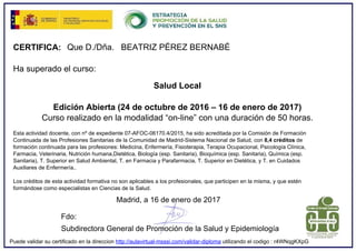 CERTIFICA: Que D./Dña. BEATRIZ PÉREZ BERNABÉ
Ha superado el curso:
Salud Local
Edición Abierta (24 de octubre de 2016 – 16 de enero de 2017)
Curso realizado en la modalidad “on-line” con una duración de 50 horas.
Esta actividad docente, con nº de expediente 07-AFOC-06170.4/2015, ha sido acreditada por la Comisión de Formación
Continuada de las Profesiones Sanitarias de la Comunidad de Madrid-Sistema Nacional de Salud, con 8,4 créditos de
formación continuada para las profesiones: Medicina, Enfermería, Fisioterapia, Terapia Ocupacional, Psicología Clínica,
Farmacia, Veterinaria, Nutrición humana,Dietética, Biología (esp. Sanitaria), Bioquímica (esp. Sanitaria), Química (esp.
Sanitaria), T. Superior en Salud Ambiental, T. en Farmacia y Parafarmacia, T. Superior en Dietética, y T. en Cuidados
Auxiliares de Enfermería..
Los créditos de esta actividad formativa no son aplicables a los profesionales, que participen en la misma, y que estén
formándose como especialistas en Ciencias de la Salud.
Madrid, a 16 de enero de 2017
Fdo:
Subdirectora General de Promoción de la Salud y Epidemiología
Puede validar su certificado en la direccion http://aulavirtual-msssi.com/validar-diploma utilizando el codigo : r4WNqgKXpG
 